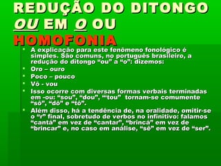 REDUÇÃO DO DITONGO
OU EM O OU
HOMOFONIA
 A explicação para este fenômeno fonológico é






simples. São comuns, no português brasileiro, a
redução do ditongo “ou” a “o”: dizemos:
Oro – ouro
Poco – pouco
Vô - vou
Isso ocorre com diversas formas verbais terminadas
em -ou: “sou”, “dou”, “‘tou”  tornam-se comumente
“sô”, “dô” e “tô”.
Além disso, há a tendência de, na oralidade, omitir-se
o “r” final, sobretudo de verbos no infinitivo: falamos
“cantá” em vez de “cantar”, “brincá” em vez de
“brincar” e, no caso em análise, “sê” em vez de “ser”.

 