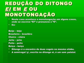 REDUÇÃO DO DITONGO
EI EM E OU
MONOTONGAÇÃO



Neste caso acontece a monotongação em alguns casos,
onde se escreve “EI” e pronuncia o “E”.
Ex:

Beijo – bêjo
Brasileiro – brasilêro
Cheiro – chêro
Jeito – jeito
Peito – peito
Beiço – beiço
 Ditongo é o encontro de duas vogais na mesma sílaba.
 A semivogal /y/, escrita no ditongo ei, é um som palatal.

 