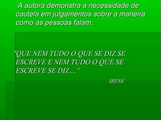 A autora demonstra a necessidade de
cautela em julgamentos sobre a maneira
como as pessoas falam.

“QUE NEM TUDO O QUE SE DIZ SE
ESCREVE E NEM TUDO O QUE SE
ESCREVE SE DIZ....”
IRENE

 