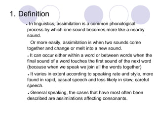 1. Definition
● In linguistics, assimilation is a common phonological
process by which one sound becomes more like a nearby
sound.
Or more easily, assimilation is when two sounds come
together and change or melt into a new sound.
● It can occur either within a word or between words when the
final sound of a word touches the first sound of the next word
(because when we speak we join all the words together)
● It varies in extent according to speaking rate and style, more
found in rapid, casual speech and less likely in slow, careful
speech.
● General speaking, the cases that have most often been
described are assimilations affecting consonants.
 