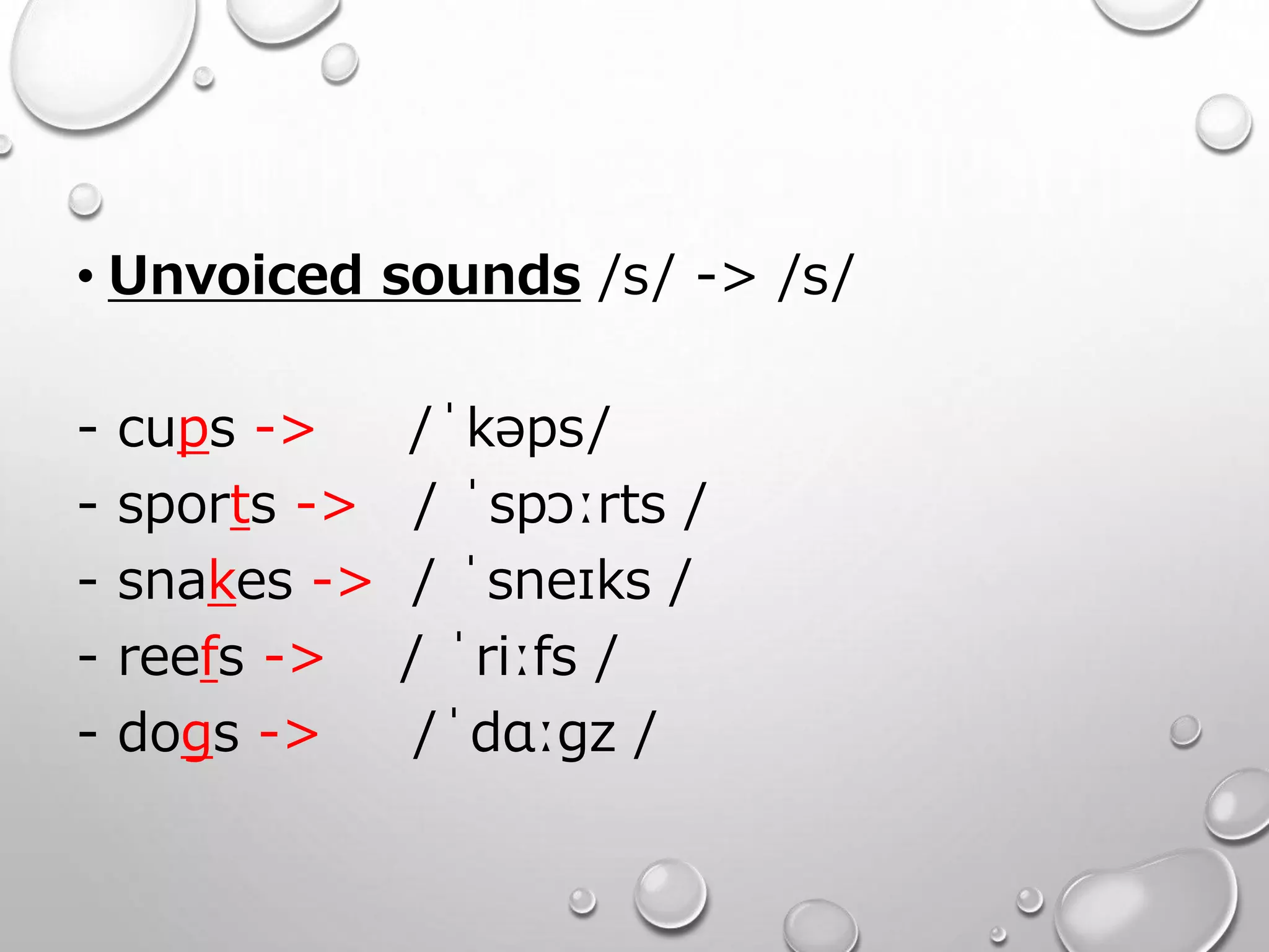 • Unvoiced sounds /s/ -> /s/ 
- cups -> /ˈkəps/ 
- sports -> / ˈspɔːrts / 
- snakes -> / ˈsneɪks / 
- reefs -> / ˈriːfs / 
- dogs -> /ˈdɑːɡz / 
 