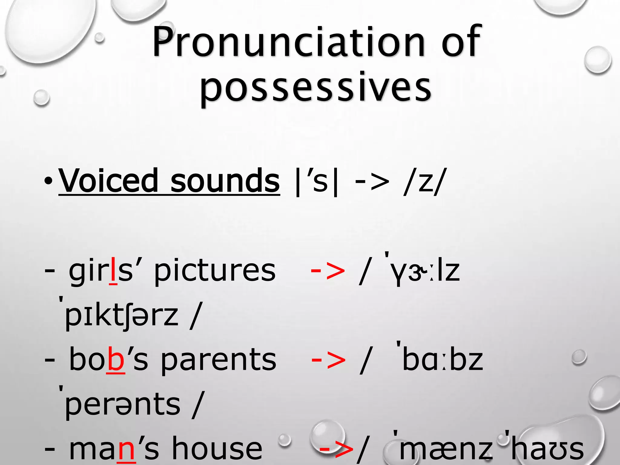 Pronunciation of 
possessives 
•Voiced sounds |’s| -> /z/ 
- girls’ pictures -> / ˈɡɝːlz 
ˈpɪktʃərz / 
- bob’s parents -> / ˈbɑːbz 
ˈperənts / 
- man’s house ->/ ˈmænz ˈhaʊs 
 