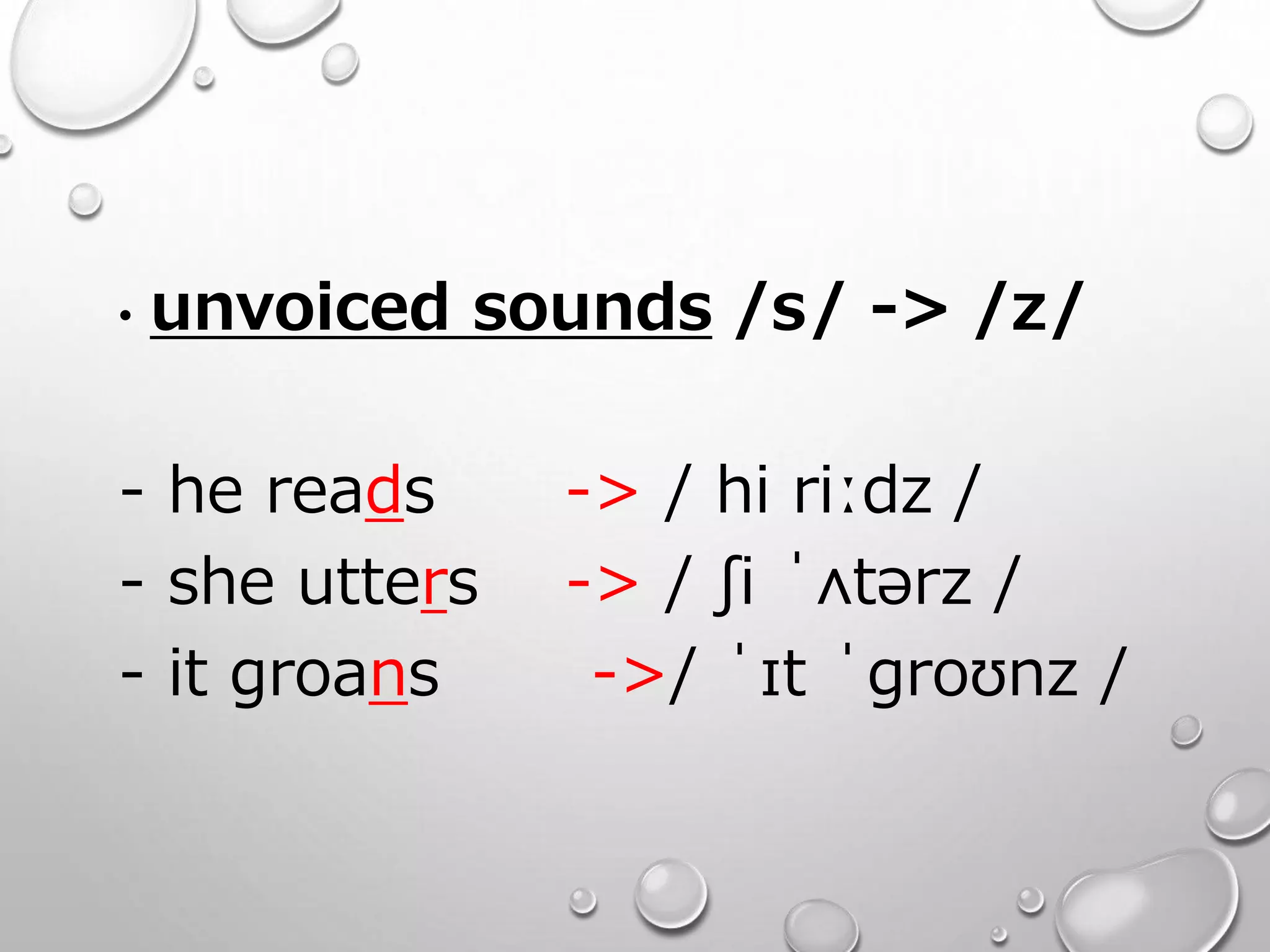 • unvoiced sounds /s/ -> /z/ 
- he reads -> / hi riːdz / 
- she utters -> / ʃi ˈʌtərz / 
- it groans ->/ ˈɪt ˈɡroʊnz / 
 