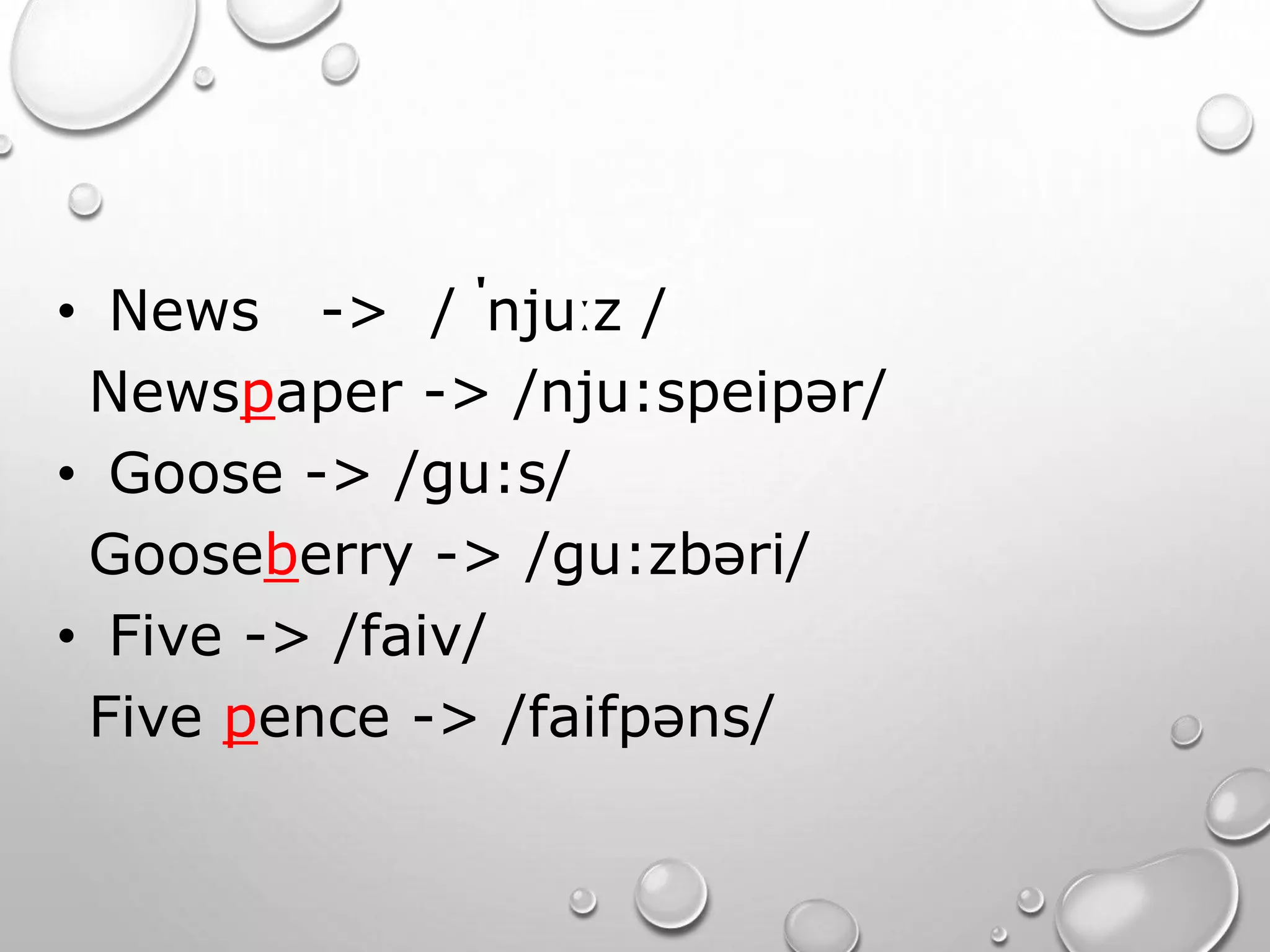 • News -> / ˈnjuːz / 
Newspaper -> /nju:speipər/ 
• Goose -> /gu:s/ 
Gooseberry -> /gu:zbəri/ 
• Five -> /faiv/ 
Five pence -> /faifpəns/ 
 