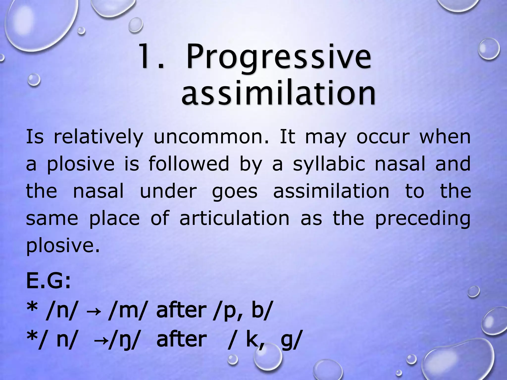 1. Progressive 
assimilation 
Is relatively uncommon. It may occur when 
a plosive is followed by a syllabic nasal and 
the nasal under goes assimilation to the 
same place of articulation as the preceding 
plosive. 
E.G: 
* /n/ → /m/ after /p, b/ 
*/ n/ →/ŋ/ after / k, g/ 
 