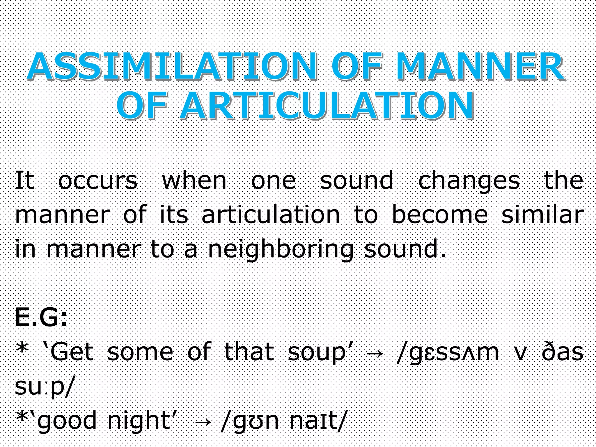 It occurs when one sound changes the 
manner of its articulation to become similar 
in manner to a neighboring sound. 
E.G: 
* ‘Get some of that soup’ → /gɛssʌm v ðas 
suːp/ 
*‘good night’ → /gʊn naɪt/ 
 