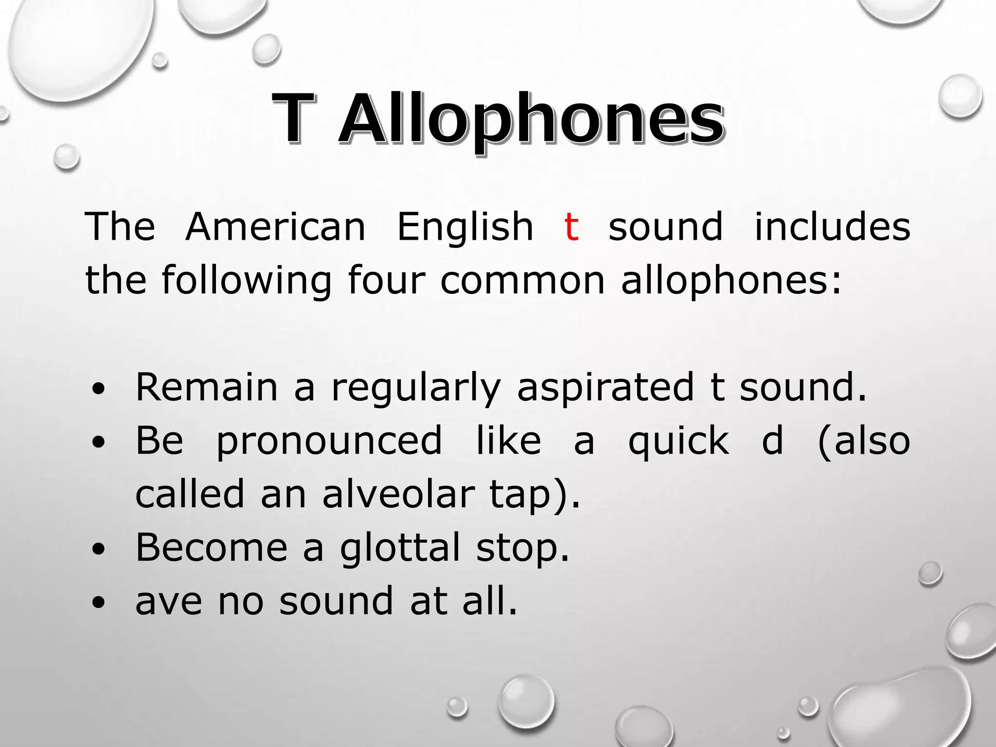 The American English t sound includes 
the following four common allophones: 
• Remain a regularly aspirated t sound. 
• Be pronounced like a quick d (also 
called an alveolar tap). 
• Become a glottal stop. 
• ave no sound at all. 
 