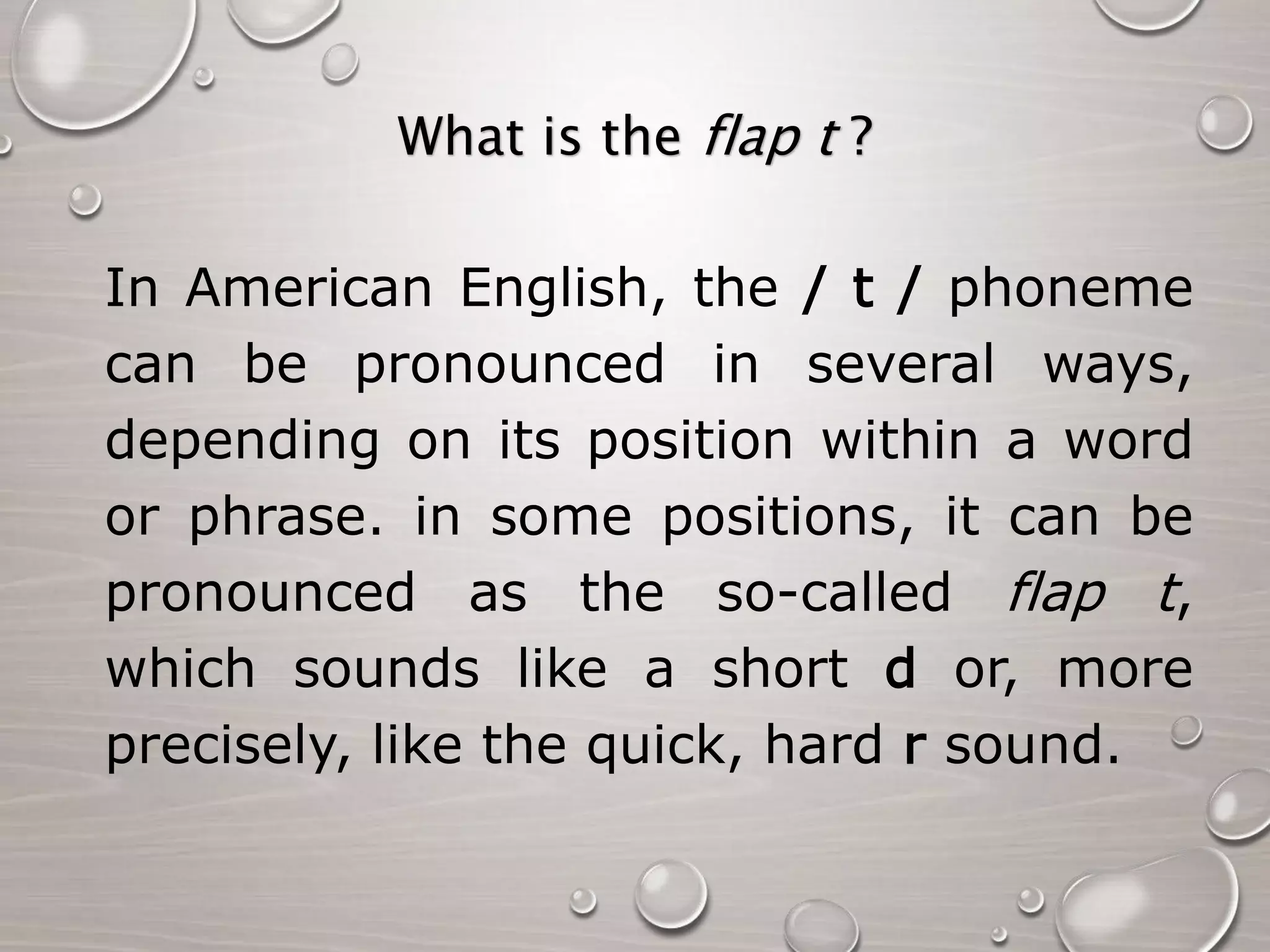 What is the flap t ? 
In American English, the / t / phoneme 
can be pronounced in several ways, 
depending on its position within a word 
or phrase. in some positions, it can be 
pronounced as the so-called flap t, 
which sounds like a short d or, more 
precisely, like the quick, hard r sound. 
 