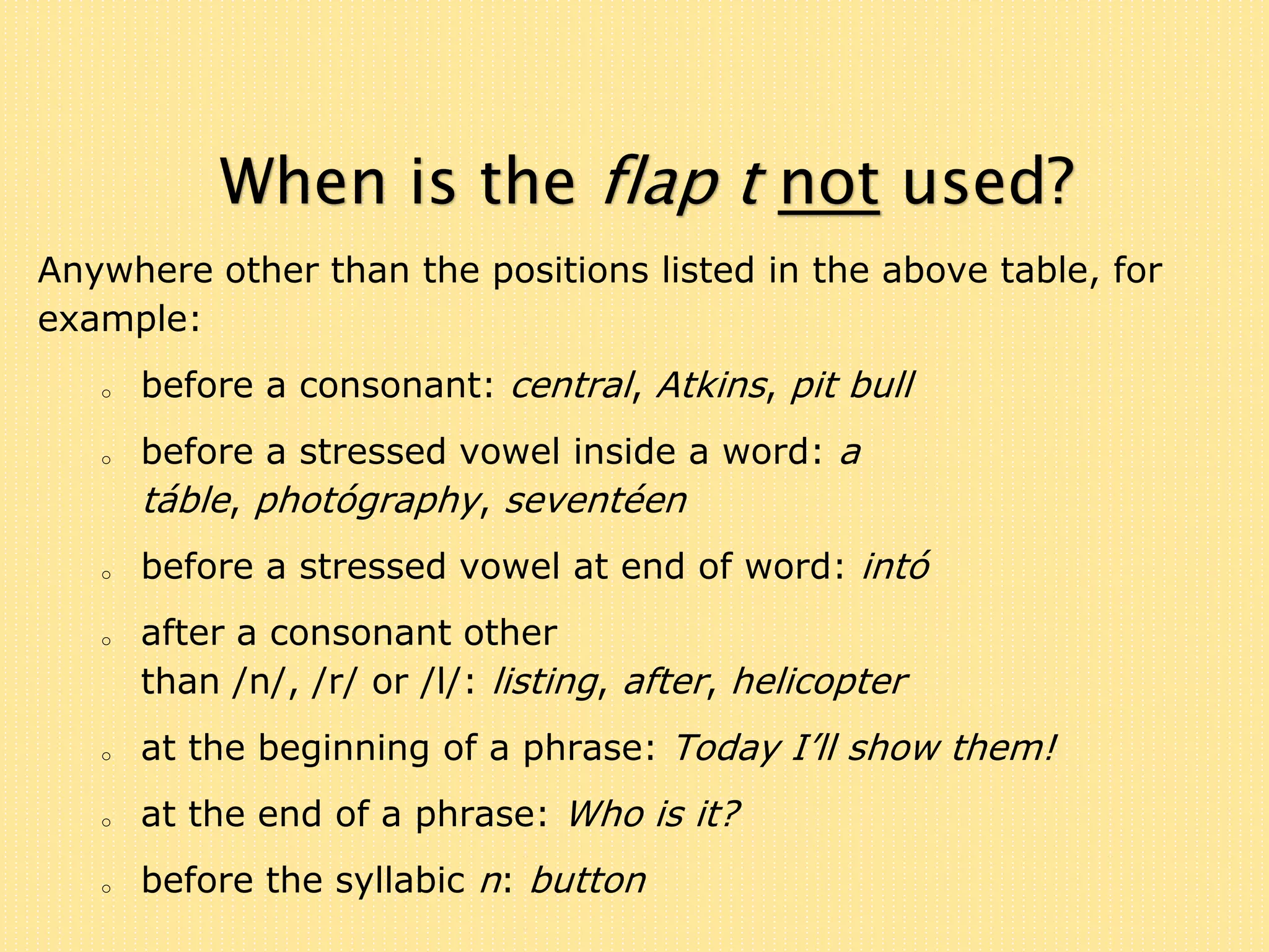 When is the flap t not used? 
Anywhere other than the positions listed in the above table, for 
example: 
o before a consonant: central, Atkins, pit bull 
o before a stressed vowel inside a word: a 
táble, photógraphy, seventéen 
o before a stressed vowel at end of word: intó 
o after a consonant other 
than /n/, /r/ or /l/: listing, after, helicopter 
o at the beginning of a phrase: Today I’ll show them! 
o at the end of a phrase: Who is it? 
o before the syllabic n: button 
