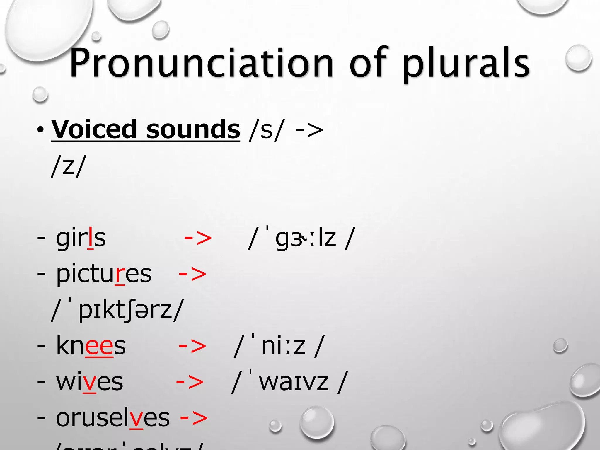 Pronunciation of plurals 
• Voiced sounds /s/ -> 
/z/ 
- girls -> /ˈɡɝːlz / 
- pictures -> 
/ˈpɪktʃərz/ 
- knees -> /ˈniːz / 
- wives -> /ˈwaɪvz / 
- oruselves -> 
/aʊərˈselvz/ 
 