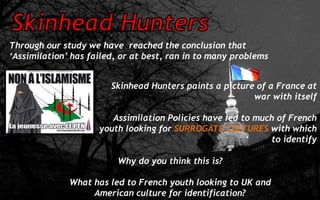 Through our study we have reached the conclusion that
‘Assimilation’ has failed, or at best, ran in to many problems
Skinhead Hunters paints a picture of a France at
war with itself
Assimilation Policies have led to much of French
youth looking for SURROGATE CULTURES with which
to identify
Why do you think this is?
What has led to French youth looking to UK and
American culture for identification?
 