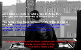 Assimilation attempts to FORCE people to change their
ideologies and their own sense of national identity
Young people have found themselves in the middle of a tug-of-
war, with France on one side, and family backgrounds that
encourage the adoption of their traditional views and
ideologies – both views are in direct opposition
The youth are expected to chose between two ideologies that are
equally un-relatable to them –
THEY MAKE THEIR OWN!
 