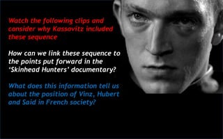 Watch the following clips and
consider why Kassovitz included
these sequence
How can we link these sequence to
the points put forward in the
‘Skinhead Hunters’ documentary?
What does this information tell us
about the position of Vinz, Hubert
and Said in French society?
 