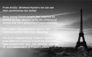 From Antifa: Skinhead Hunters we can see
that assimilation has failed
Many young French people feel rejected by
French society, despite being the children of
second and third generation French migrants
As a result, they push back against this
rejection and for their own identities
The have adopted many ‘Cultural Signifier’
from different cultures around the world and
have formed their own, new identify – outside
of, and independent of French Culture
 