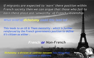 This leads to an US & Them mentality – which is further
reinforced by the French governments position to define
it’s citizen as either :
French or
Dichotomy: a division or contrast between two things that
are opposed or different
 