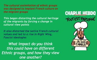 The cultural assimilation of ethnic groups
was designed to implant French culture on
the migrant groups
This began distorting the cultural heritage
of the migrants by forcing a change in
cultural view points
It also distorted the native French cultural
values and led to a rise in Right Wing,
Fascist ideologies
 