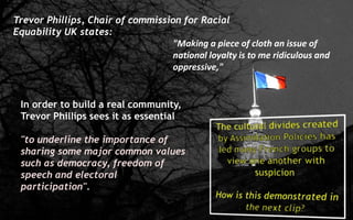 Trevor Phillips, Chair of commission for Racial
Equability UK states:
"Making a piece of cloth an issue of
national loyalty is to me ridiculous and
oppressive,"
In order to build a real community,
Trevor Phillips sees it as essential
"to underline the importance of
sharing some major common values
such as democracy, freedom of
speech and electoral
participation".
 