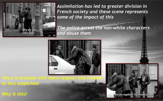 Assimilation has led to greater division in
French society and these scene represents
some of the impact of this
The police arrest the non-white characters
and abuse them
Vince is treated with more respect and viewed
as less suspicious
Why it this?
 