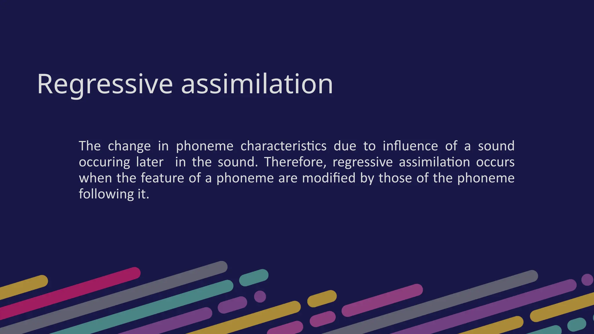 Regressive assimilation
The change in phoneme characteristics due to influence of a sound
occuring later in the sound. Therefore, regressive assimilation occurs
when the feature of a phoneme are modified by those of the phoneme
following it.
 