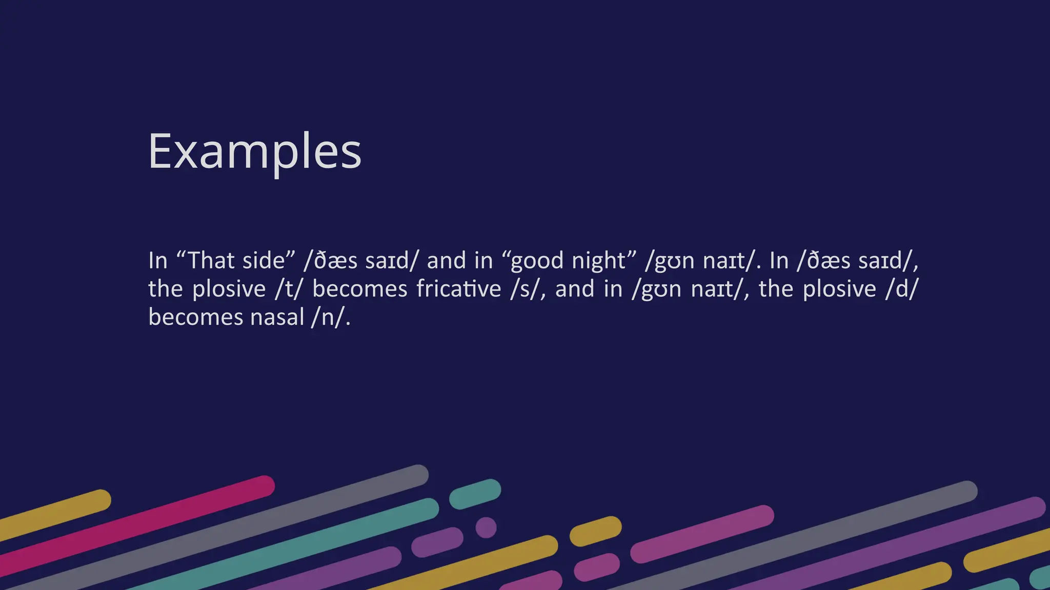 Examples
In “That side” /ðæs saɪd/ and in “good night” /gʊn naɪt/. In /ðæs saɪd/,
the plosive /t/ becomes fricative /s/, and in /gʊn naɪt/, the plosive /d/
becomes nasal /n/.
 