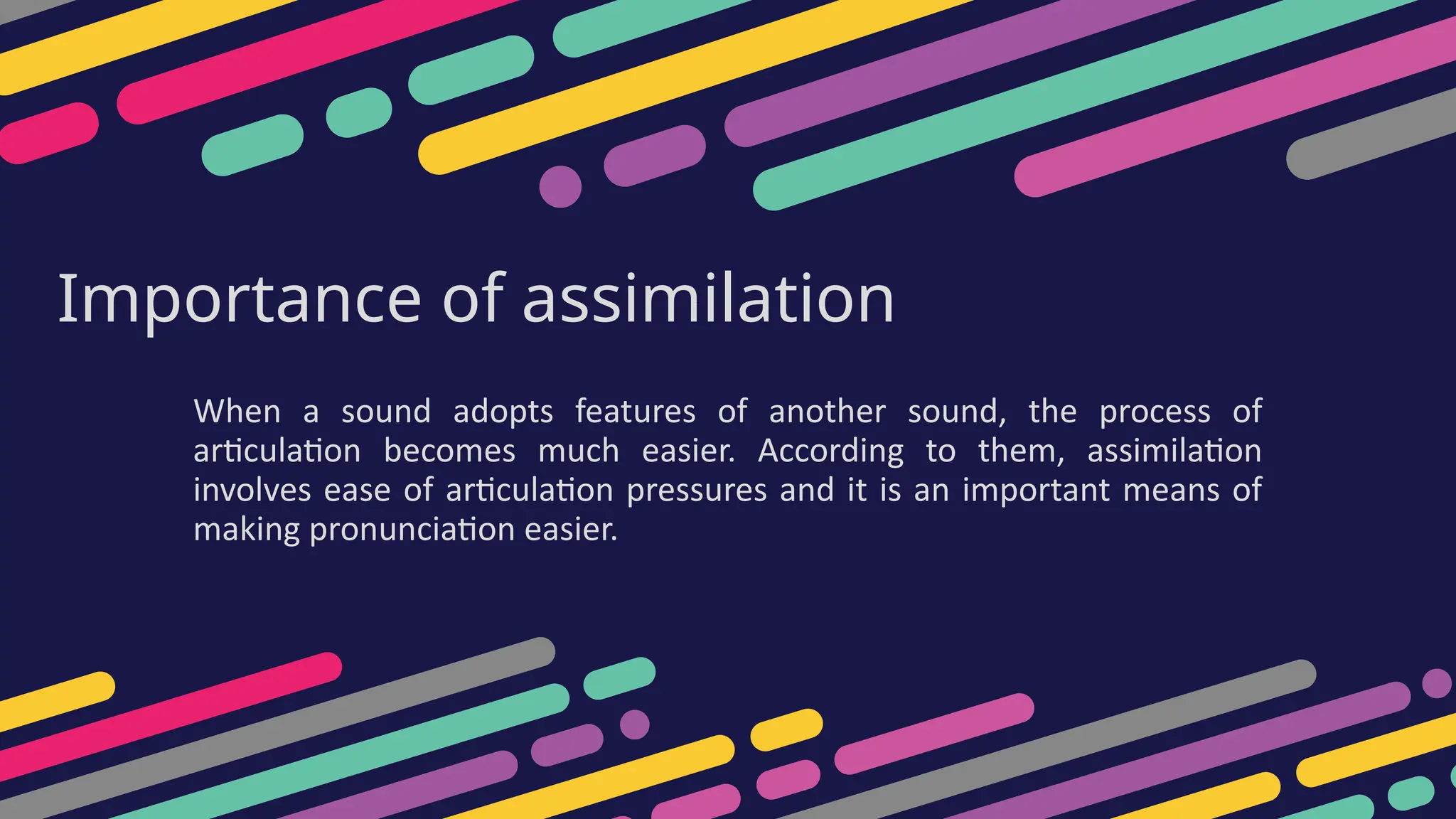 Importance of assimilation
When a sound adopts features of another sound, the process of
articulation becomes much easier. According to them, assimilation
involves ease of articulation pressures and it is an important means of
making pronunciation easier.
 