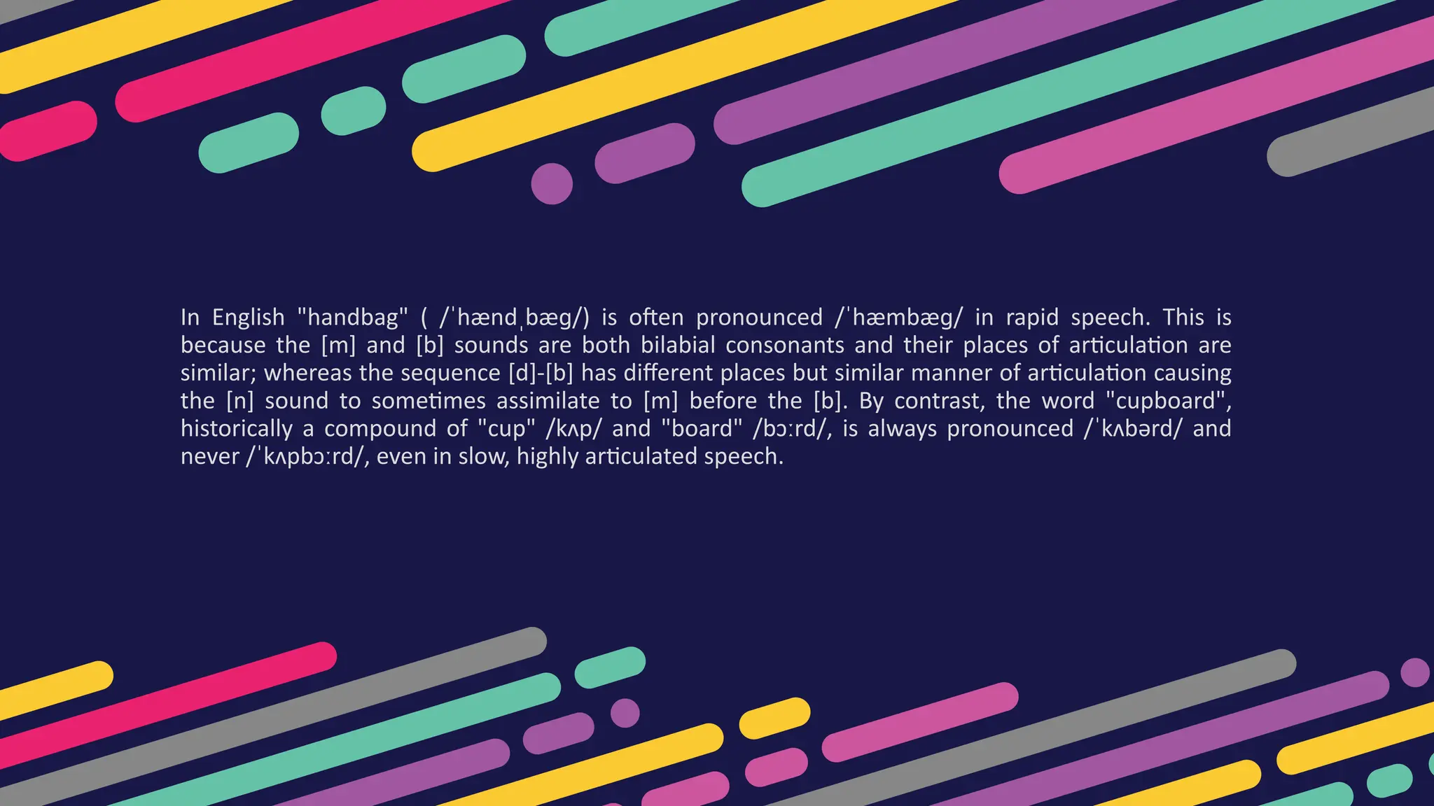 In English "handbag" ( /ˈhændˌbæɡ/) is often pronounced /ˈhæmbæɡ/ in rapid speech. This is
because the [m] and [b] sounds are both bilabial consonants and their places of articulation are
similar; whereas the sequence [d]-[b] has different places but similar manner of articulation causing
the [n] sound to sometimes assimilate to [m] before the [b]. By contrast, the word "cupboard",
historically a compound of "cup" /kʌp/ and "board" /bɔːrd/, is always pronounced /ˈkʌbərd/ and
never /ˈkʌpbɔːrd/, even in slow, highly articulated speech.
 