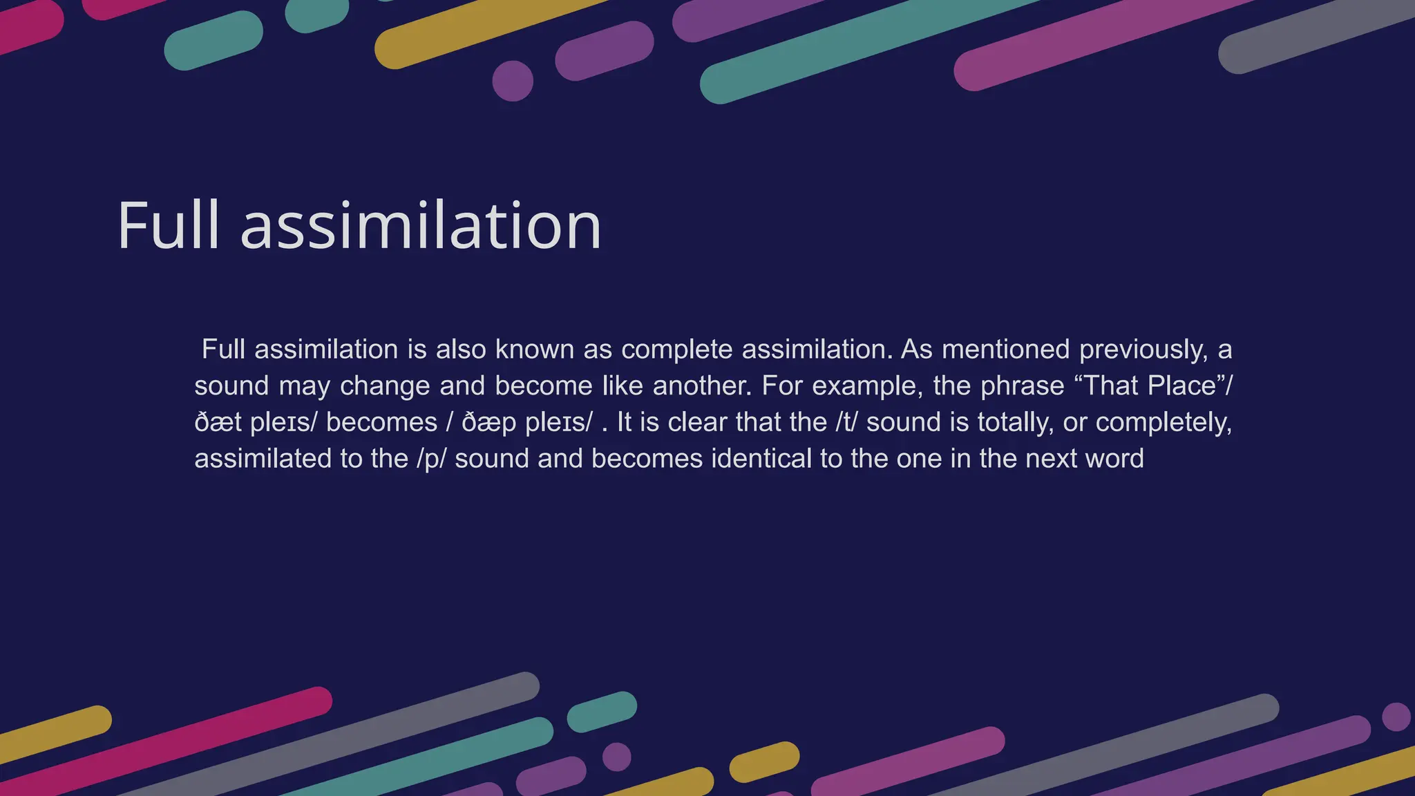 Full assimilation
Full assimilation is also known as complete assimilation. As mentioned previously, a
sound may change and become like another. For example, the phrase “That Place”/
ðæt ple s/ becomes / ðæp ple s/ . It is clear that the /t/ sound is totally, or completely,
ɪ ɪ
assimilated to the /p/ sound and becomes identical to the one in the next word
 