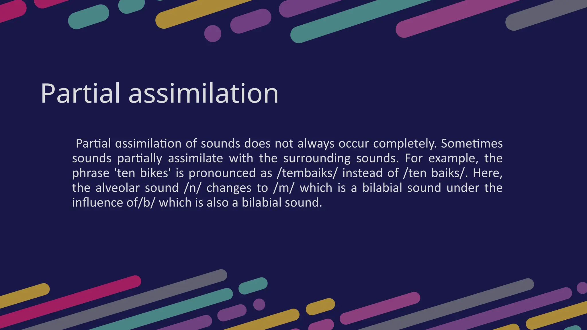 Partial assimilation
Partial ɑssimilation of sounds does not always occur completely. Sometimes
sounds partially assimilate with the surrounding sounds. For example, the
phrase 'ten bikes' is pronounced as /tembaiks/ instead of /ten baiks/. Here,
the alveolar sound /n/ changes to /m/ which is a bilabial sound under the
influence of/b/ which is also a bilabial sound.
 