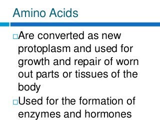 Amino Acids
Are converted as new
protoplasm and used for
growth and repair of worn
out parts or tissues of the
body
Used for the formation of
enzymes and hormones
 