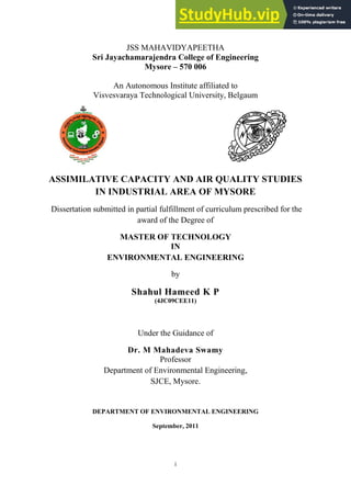 i
JSS MAHAVIDYAPEETHA
Sri Jayachamarajendra College of Engineering
Mysore – 570 006
An Autonomous Institute affiliated to
Visvesvaraya Technological University, Belgaum
ASSIMILATIVE CAPACITY AND AIR QUALITY STUDIES
IN INDUSTRIAL AREA OF MYSORE
Dissertation submitted in partial fulfillment of curriculum prescribed for the
award of the Degree of
MASTER OF TECHNOLOGY
IN
ENVIRONMENTAL ENGINEERING
by
Shahul Hameed K P
(4JC09CEE11)
Under the Guidance of
Dr. M Mahadeva Swamy
Professor
Department of Environmental Engineering,
SJCE, Mysore.
DEPARTMENT OF ENVIRONMENTAL ENGINEERING
September, 2011
 