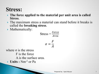  The force applied to the material per unit area is called
Stress.
 The maximum stress a material can stand before it breaks is
called the breaking stress.
 Mathematically:
Stress =
𝐹𝑜𝑟𝑐𝑒
𝐴𝑟𝑒𝑎
𝜎 =
𝐹
𝐴
where σ is the stress
F is the force
A is the surface area.
 Units : Nm-2 or Pa
Prepared by : Syed Abuzar 1
 