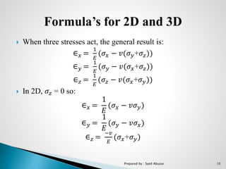  When three stresses act, the general result is:
∈ 𝑥 =
1
𝐸
(𝜎𝑥 − 𝑣(𝜎 𝑦+𝜎𝑧))
∈ 𝑦 =
1
𝐸
(𝜎 𝑦 − 𝑣(𝜎 𝑥+𝜎𝑧))
∈ 𝑧 =
1
𝐸
(𝜎𝑧 − 𝑣(𝜎 𝑥+𝜎 𝑦))
 In 2D, 𝜎𝑧 = 0 so:
∈ 𝑥 =
1
𝐸
(𝜎 𝑥 − 𝑣𝜎 𝑦)
∈ 𝑦 =
1
𝐸
(𝜎 𝑦 − 𝑣𝜎 𝑥)
∈ 𝑧 =
−𝑣
𝐸
(𝜎 𝑥+𝜎 𝑦)
Prepared by : Syed Abuzar 10
 