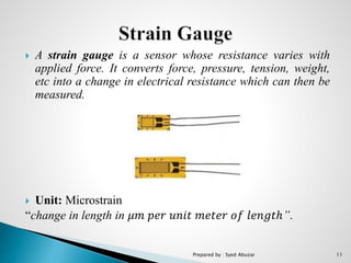  A strain gauge is a sensor whose resistance varies with
applied force. It converts force, pressure, tension, weight,
etc into a change in electrical resistance which can then be
measured.
 Unit: Microstrain
“change in length in 𝜇𝑚 𝑝𝑒𝑟 𝑢𝑛𝑖𝑡 𝑚𝑒𝑡𝑒𝑟 𝑜𝑓 𝑙𝑒𝑛𝑔𝑡ℎ”.
Prepared by : Syed Abuzar 11
 