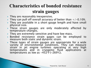  They are reasonably inexpensive.
 They can pull off overall accuracy of better than +/-0.10%.
 They are available in a short gauge length and have small
physical size.
 These strain gauges are only moderately affected by
temperature changes.
 They are extremely sensitive and have low mass.
 Bonded resistance strain gages can be employed to
measure both static and dynamic strain.
 These types of strain gauges are appropriate for a wide
variety of environmental conditions. They can measure
strain in jet engine turbines operating at very high
temperatures and in cryogenic fluid applications at
temperatures as low as -452℉ (-269℃).
Prepared by : Syed Abuzar 15
 