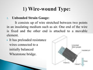 2. Unbonded Strain Gauge:
It consists up of wire stretched between two points
in an insulating medium such as air. One end of the wire
is fixed and the other end is attached to a movable
element.
 It has preloaded resistance
wires connected to a
initially balanced
Wheatstone bridge.
Prepared by : Syed Abuzar 16
 