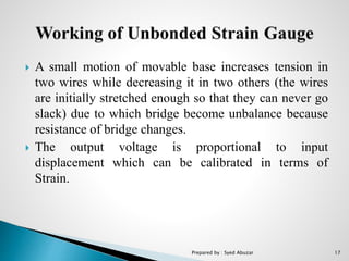  A small motion of movable base increases tension in
two wires while decreasing it in two others (the wires
are initially stretched enough so that they can never go
slack) due to which bridge become unbalance because
resistance of bridge changes.
 The output voltage is proportional to input
displacement which can be calibrated in terms of
Strain.
Prepared by : Syed Abuzar 17
 