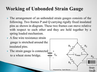  The arrangement of an unbonded strain gauges consists of the
following. Two frames P and Q carrying rigidly fixed insulated
pins as shown in diagram. These two frames can move relative
with respect to each other and they are held together by a
spring loaded mechanism.
 A fine wire resistance strain
gauge is stretched around the
insulated pins.
 The strain gauge is connected
to a wheat stone bridge.
Prepared by : Syed Abuzar 18
 