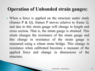  When a force is applied on the structure under study
(frames P & Q), frames P moves relative to frame Q,
and due to this strain gauge will change in length and
cross section. That is, the strain gauge is strained. This
strain changes the resistance of the strain gauge and
this change in resistance of the strain gauge is
measured using a wheat stone bridge. This change in
resistance when calibrated becomes a measure of the
applied force and change in dimensions of the
structure.
Prepared by : Syed Abuzar 19
 