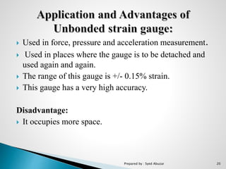  Used in force, pressure and acceleration measurement.
 Used in places where the gauge is to be detached and
used again and again.
 The range of this gauge is +/- 0.15% strain.
 This gauge has a very high accuracy.
Disadvantage:
 It occupies more space.
Prepared by : Syed Abuzar 20
 