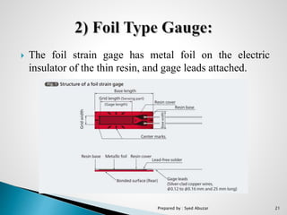  The foil strain gage has metal foil on the electric
insulator of the thin resin, and gage leads attached.
Prepared by : Syed Abuzar 21
 