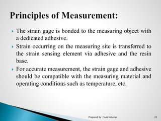  The strain gage is bonded to the measuring object with
a dedicated adhesive.
 Strain occurring on the measuring site is transferred to
the strain sensing element via adhesive and the resin
base.
 For accurate measurement, the strain gage and adhesive
should be compatible with the measuring material and
operating conditions such as temperature, etc.
Prepared by : Syed Abuzar 22
 