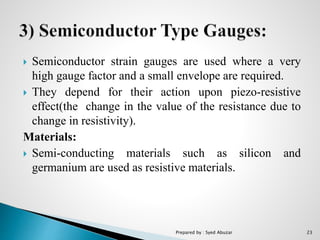  Semiconductor strain gauges are used where a very
high gauge factor and a small envelope are required.
 They depend for their action upon piezo-resistive
effect(the change in the value of the resistance due to
change in resistivity).
Materials:
 Semi-conducting materials such as silicon and
germanium are used as resistive materials.
Prepared by : Syed Abuzar 23
 