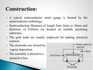  A typical semiconductor strain gauge is formed by the
semiconductor technology.
 Semiconducting filaments of length from 2mm to 10mm and
thickness of 0.05mm are bonded on suitable insulating
substrates.
 The gold leads are usually employed for making electrical
contacts.
 The electrodes are formed by
vapour deposition.
 The assembly is placed in a
protective box.
Prepared by : Syed Abuzar 24
 