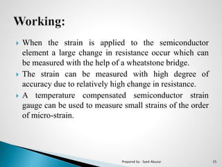  When the strain is applied to the semiconductor
element a large change in resistance occur which can
be measured with the help of a wheatstone bridge.
 The strain can be measured with high degree of
accuracy due to relatively high change in resistance.
 A temperature compensated semiconductor strain
gauge can be used to measure small strains of the order
of micro-strain.
Prepared by : Syed Abuzar 25
 