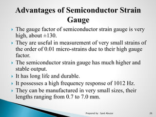  The gauge factor of semiconductor strain gauge is very
high, about ±130.
 They are useful in measurement of very small strains of
the order of 0.01 micro-strains due to their high gauge
factor.
 The semiconductor strain gauge has much higher and
stable output.
 It has long life and durable.
 It possesses a high frequency response of 1012 Hz.
 They can be manufactured in very small sizes, their
lengths ranging from 0.7 to 7.0 mm.
Prepared by : Syed Abuzar 26
 
