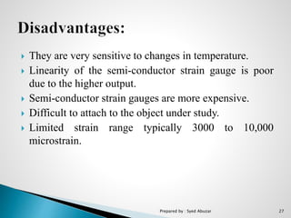  They are very sensitive to changes in temperature.
 Linearity of the semi-conductor strain gauge is poor
due to the higher output.
 Semi-conductor strain gauges are more expensive.
 Difficult to attach to the object under study.
 Limited strain range typically 3000 to 10,000
microstrain.
Prepared by : Syed Abuzar 27
 