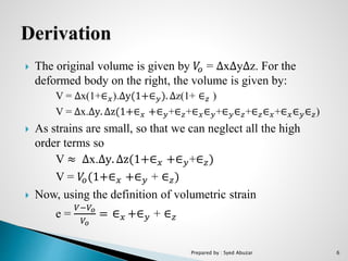 The original volume is given by 𝑉𝑜 = ∆x∆y∆z. For the
deformed body on the right, the volume is given by:
V = ∆x(1+∈ 𝑥).∆y(1+∈ 𝑦). ∆z(1+ ∈ 𝑧 )
V = ∆x.∆y. ∆z(1+∈ 𝑥 +∈ 𝑦+∈ 𝑧+∈ 𝑥∈ 𝑦+∈ 𝑦∈ 𝑧+∈ 𝑧∈ 𝑥+∈ 𝑥∈ 𝑦∈ 𝑧)
 As strains are small, so that we can neglect all the high
order terms so
V ≈ ∆x.∆y. ∆z(1+∈ 𝑥 +∈ 𝑦+∈ 𝑧)
V = 𝑉𝑜(1+∈ 𝑥 +∈ 𝑦 + ∈ 𝑧)
 Now, using the definition of volumetric strain
e =
𝑉−𝑉𝑜
𝑉𝑜
= ∈ 𝑥 +∈ 𝑦 + ∈ 𝑧
Prepared by : Syed Abuzar 6
 