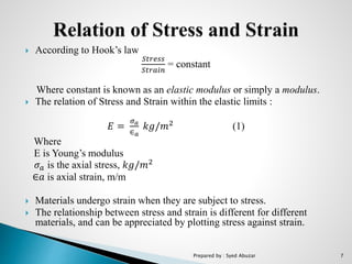  According to Hook’s law
𝑆𝑡𝑟𝑒𝑠𝑠
𝑆𝑡𝑟𝑎𝑖𝑛
= constant
Where constant is known as an elastic modulus or simply a modulus.
 The relation of Stress and Strain within the elastic limits :
𝐸 =
𝜎 𝑎
∈ 𝑎
𝑘𝑔/𝑚2
(1)
Where
E is Young’s modulus
𝜎 𝑎 is the axial stress, 𝑘𝑔/𝑚2
∈𝑎 is axial strain, m/m
 Materials undergo strain when they are subject to stress.
 The relationship between stress and strain is different for different
materials, and can be appreciated by plotting stress against strain.
Prepared by : Syed Abuzar 7
 