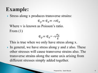  Stress along x produces transverse strains:
∈ 𝑦= ∈ 𝑧= -v∈ 𝑥
Where v is known as Poisson’s ratio.
From (1)
∈ 𝑦= ∈ 𝑧= -v
𝜎 𝑥
𝐸
This is true when we only have stress along x.
 In general, we have stress along y and z also. These
other stresses will cause transverse strains also. The
transverse strains along the same axis arising from
different stresses simply added together.
Prepared by : Syed Abuzar 9
 