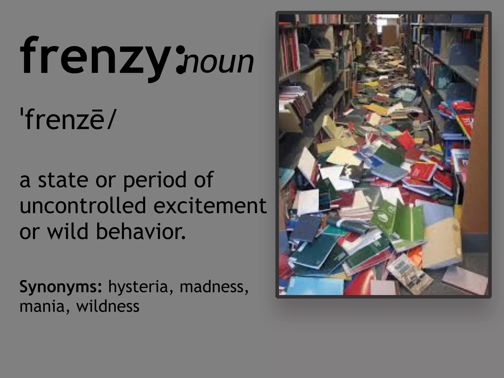 frenzy:
ˈfrenzē/
a state or period of
uncontrolled excitement
or wild behavior.
Synonyms: hysteria, madness,
mania, wildness
noun
 